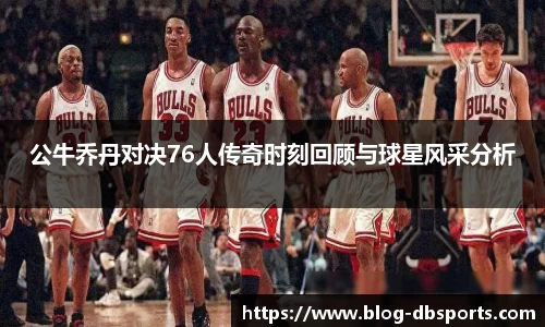 公牛乔丹对决76人传奇时刻回顾与球星风采分析