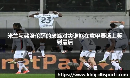 米兰与弗洛伦萨的巅峰对决谁能在意甲赛场上笑到最后