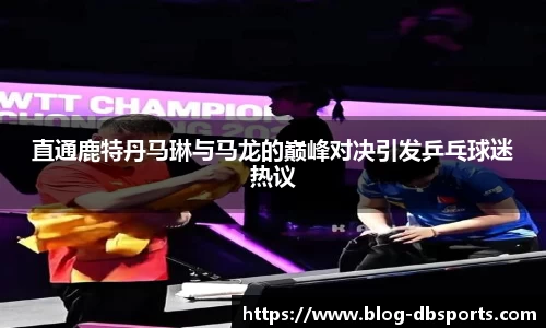 直通鹿特丹马琳与马龙的巅峰对决引发乒乓球迷热议