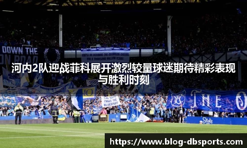河内2队迎战菲科展开激烈较量球迷期待精彩表现与胜利时刻