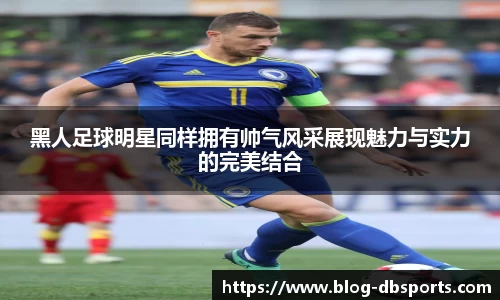 黑人足球明星同样拥有帅气风采展现魅力与实力的完美结合