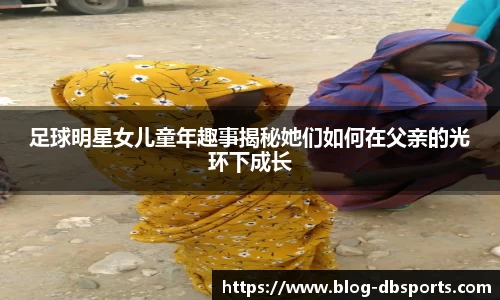 足球明星女儿童年趣事揭秘她们如何在父亲的光环下成长